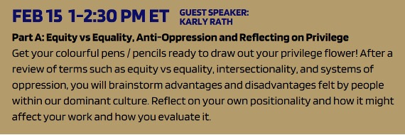 Feb 15, 1-2:30 PM ET. Guest speaker: Karly Rath. Part A: Equity vs Equality, Anti-Oppression and Reflecting on Privilege. Get your colourful pens/pencils ready drap out your privilege flower! After a review of terms such as equity vs equality, intersectionality, and systems of oppression, you will brainstorm advantages and disadvantages felt by people within our dominant culture. Reflect on your own positionality and how it might affect your work and how you evaluate it.